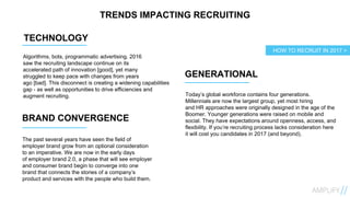 TRENDS IMPACTING RECRUITING
TECHNOLOGY
Algorithms, bots, programmatic advertising. 2016
saw the recruiting landscape continue on its
accelerated path of innovation [good], yet many
struggled to keep pace with changes from years
ago [bad]. This disconnect is creating a widening capabilities
gap - as well as opportunities to drive efficiencies and
augment recruiting.
GENERATIONAL
BRAND CONVERGENCE
Today’s global workforce contains four generations.
Millennials are now the largest group, yet most hiring
and HR approaches were originally designed in the age of the
Boomer. Younger generations were raised on mobile and
social. They have expectations around openness, access, and
flexibility. If you’re recruiting process lacks consideration here
it will cost you candidates in 2017 (and beyond).
HOW TO RECRUIT IN 2017 >
The past several years have seen the field of
employer brand grow from an optional consideration
to an imperative. We are now in the early days
of employer brand 2.0, a phase that will see employer
and consumer brand begin to converge into one
brand that connects the stories of a company’s
product and services with the people who build them.
 