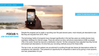 8
FOCUS 1:
JOB DESCRIPTIONS
Despite the progress we’ve made in recruiting over the past several years, most industry job descriptions look
like they are recycled from 2010. Why?
The technology habits of prospects have changed significantly in the last few years as mobile phones have
overtaken desktops for internet usage. There are almost as many cell phone subscriptions (6.8B) as people
(7B) in the world. Social has become a distribution channel. Yet few companies have adjusted how they format
and present job descriptions. It’s time that your recruiting methods account for these shifts.
The bar is low, as most job seekers are accustomed to scrolling through text dense job descriptions written for
compliance over attraction. That presents an opportunity for companies to stand out by giving a more dynamic,
and real, presentation of a job.
HOW TO RECRUIT IN 2017 >
EFFORT LEVEL: EASY
 