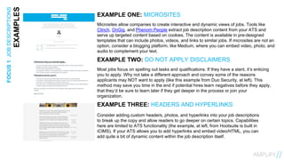 9FOCUS1:JOBDESCRIPTIONS
EXAMPLES EXAMPLE ONE: MICROSITES
Microsites allow companies to create interactive and dynamic views of jobs. Tools like
Clinch, OnGig, and Phenom People extract job description content from your ATS and
serve up targeted content based on cookies. The content is available in pre-designed
templates that can include photos, videos, and links to similar jobs. If microsites are not an
option, consider a blogging platform, like Medium, where you can embed video, photo, and
audio to complement your text.
EXAMPLE TWO: DO NOT APPLY DISCLAIMERS
Most jobs focus on spelling out tasks and qualifications. If they have a slant, it’s enticing
you to apply. Why not take a different approach and convey some of the reasons
applicants may NOT want to apply (like this example from Duo Security, at left). This
method may save you time in the end if potential hires learn negatives before they apply,
that they’d be sure to learn later if they get deeper in the process or join your
organization.
EXAMPLE THREE: HEADERS AND HYPERLINKS
Consider adding custom headers, photos, and hyperlinks into your job descriptions
to break up the copy and allow readers to go deeper on certain topics. Capabilities
here are limited to ATS functionality (the example, at left, from Hootsuite is built in
iCIMS). If your ATS allows you to add hyperlinks and embed video/HTML, you can
add quite a bit of dynamic content within the job description itself.
 