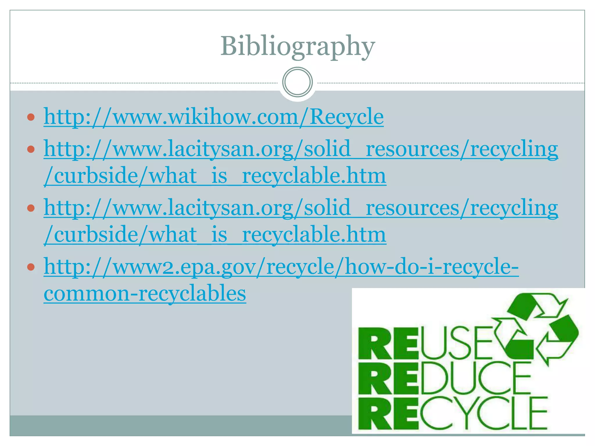 Bibliography
 http://www.wikihow.com/Recycle
 http://www.lacitysan.org/solid_resources/recycling
/curbside/what_is_recyclable.htm
 http://www.lacitysan.org/solid_resources/recycling
/curbside/what_is_recyclable.htm
 http://www2.epa.gov/recycle/how-do-i-recycle-
common-recyclables
 