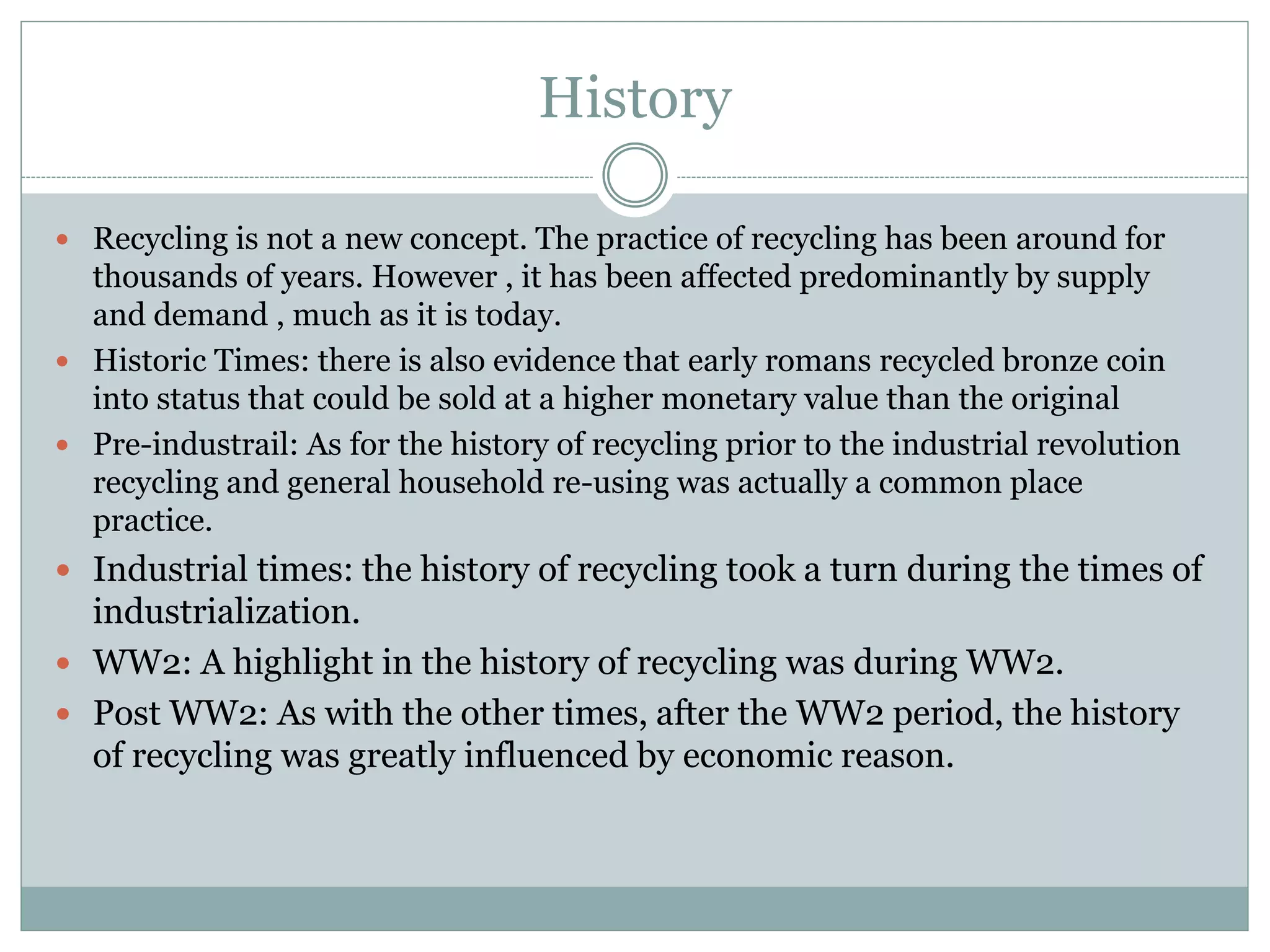 History
 Recycling is not a new concept. The practice of recycling has been around for
thousands of years. However , it has been affected predominantly by supply
and demand , much as it is today.
 Historic Times: there is also evidence that early romans recycled bronze coin
into status that could be sold at a higher monetary value than the original
 Pre-industrail: As for the history of recycling prior to the industrial revolution
recycling and general household re-using was actually a common place
practice.
 Industrial times: the history of recycling took a turn during the times of
industrialization.
 WW2: A highlight in the history of recycling was during WW2.
 Post WW2: As with the other times, after the WW2 period, the history
of recycling was greatly influenced by economic reason.
 