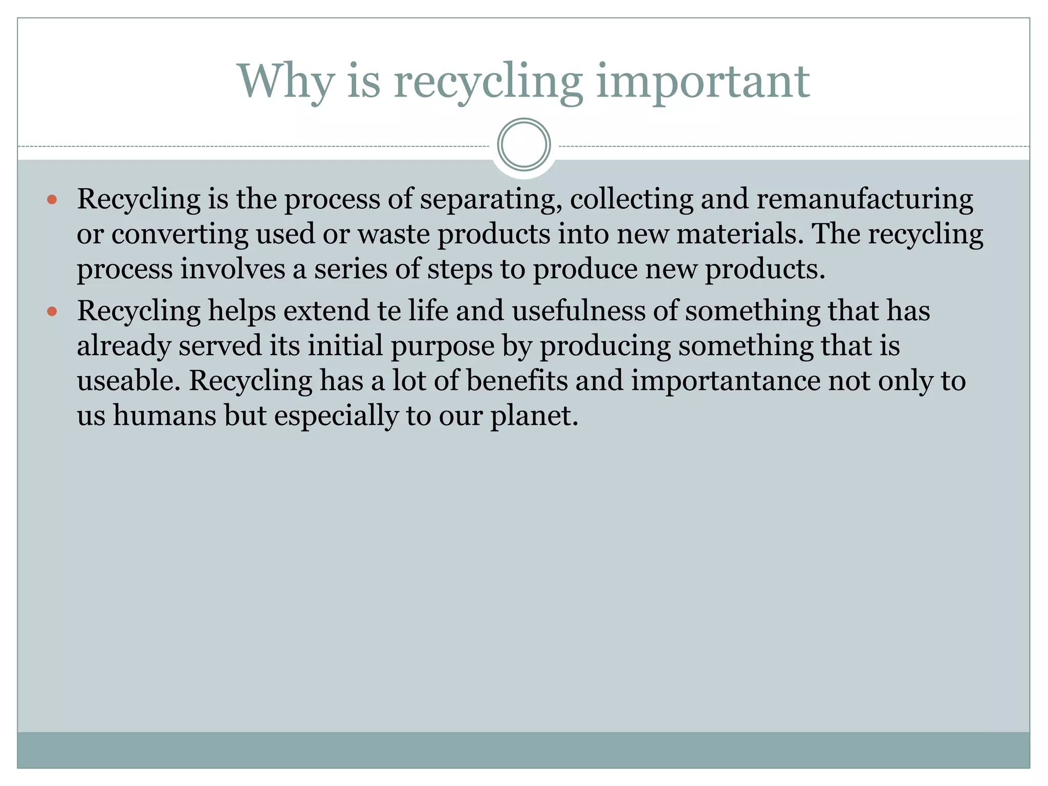 Why is recycling important
 Recycling is the process of separating, collecting and remanufacturing
or converting used or waste products into new materials. The recycling
process involves a series of steps to produce new products.
 Recycling helps extend te life and usefulness of something that has
already served its initial purpose by producing something that is
useable. Recycling has a lot of benefits and importantance not only to
us humans but especially to our planet.
 