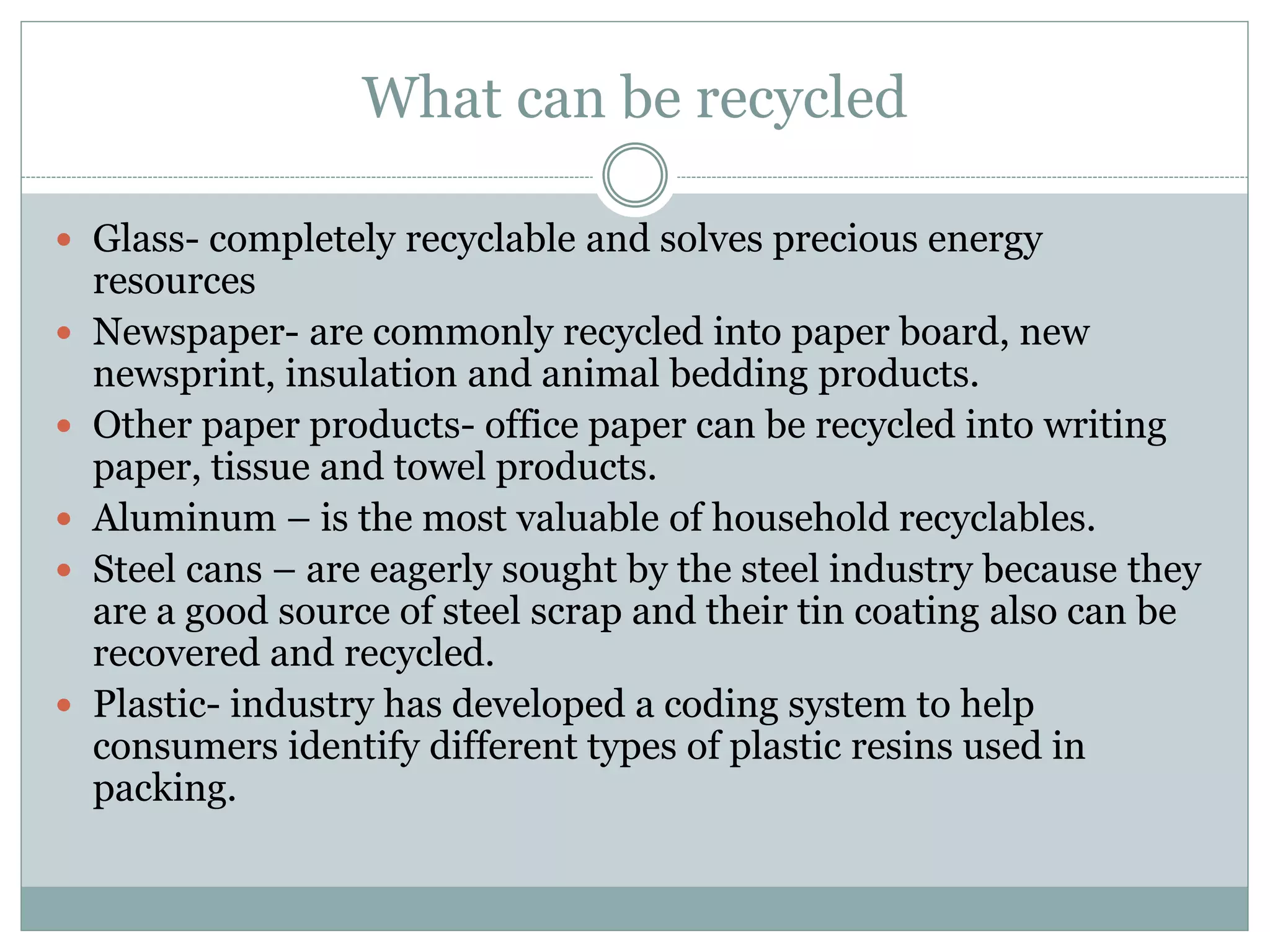 What can be recycled
 Glass- completely recyclable and solves precious energy
resources
 Newspaper- are commonly recycled into paper board, new
newsprint, insulation and animal bedding products.
 Other paper products- office paper can be recycled into writing
paper, tissue and towel products.
 Aluminum – is the most valuable of household recyclables.
 Steel cans – are eagerly sought by the steel industry because they
are a good source of steel scrap and their tin coating also can be
recovered and recycled.
 Plastic- industry has developed a coding system to help
consumers identify different types of plastic resins used in
packing.
 