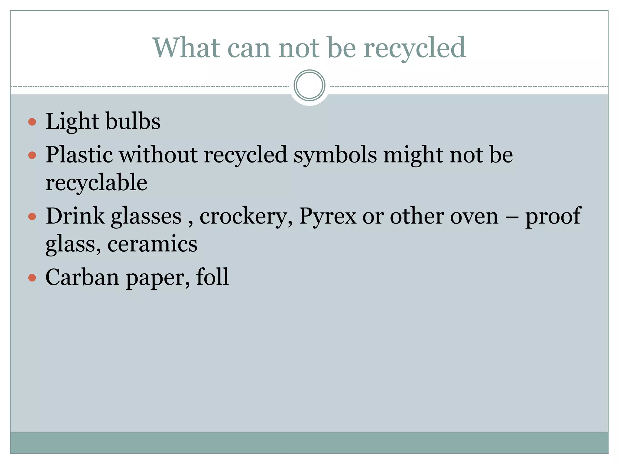 What can not be recycled
 Light bulbs
 Plastic without recycled symbols might not be
recyclable
 Drink glasses , crockery, Pyrex or other oven – proof
glass, ceramics
 Carban paper, foll
 