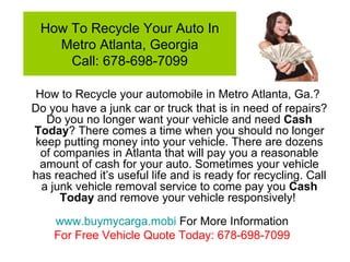How To Recycle Your Auto In Metro Atlanta, Georgia Call: 678-698-7099 How to Recycle your automobile in Metro Atlanta, Ga.?  Do you have a junk car or truck that is in need of repairs? Do you no longer want your vehicle and need  Cash   Today ? There comes a time when you should no longer keep putting money into your vehicle. There are dozens of companies in Atlanta that will pay you a reasonable amount of cash for your auto. Sometimes your vehicle has reached it’s useful life and is ready for recycling. Call a junk vehicle removal service to come pay you  Cash Today  and remove your vehicle responsively!  www.buymycarga.mobi  For More Information For Free Vehicle Quote Today: 678-698-7099 