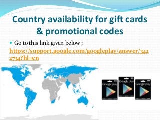 Country availability for gift cards
& promotional codes
 Go to this link given below :
https://support.google.com/googleplay/answer/342
2734?hl=en
 