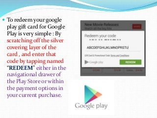  To redeem your google
play gift card for Google
Play is very simple : By
scratching off the silver
covering layer of the
card , and enter that
code by tapping named
“REDEEM" either in the
navigational drawer of
the Play Store or within
the payment options in
your current purchase.
 