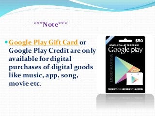 ***Note***
 Google Play Gift Card or
Google Play Credit are only
available for digital
purchases of digital goods
like music, app, song,
movie etc.
 