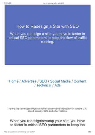 5/25/2020 How to Redesign a Site with SEO
https://www.ergoseo.com/redesign-site-seo.html 1/12
Home / Advertise / SEO / Social Media / Content
/ Technical / Ads
Having the same website for many years can become unpractical for content, UX,
speed, security, SEO, and other reasons.
When you redesign/revamp your site, you have
to factor in critical SEO parameters to keep the
How to Redesign a Site with SEO
When you redesign a site, you have to factor in
critical SEO parameters to keep the flow of traffic
running.
 