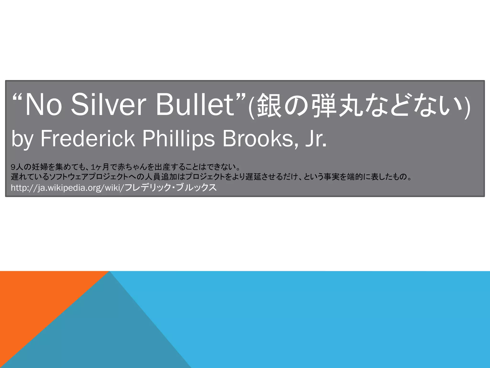“No Silver Bullet”(銀の弾丸などない)
by Frederick Phillips Brooks, Jr.
http://ja.wikipedia.org/wiki/フレデリック・ブルックス
9人の妊婦を集めても、1ヶ月で赤ちゃんを出産することはできない。
遅れているソフトウェアプロジェクトへの人員追加はプロジェクトをより遅延させるだけ、という事実を端的に表したもの。
 