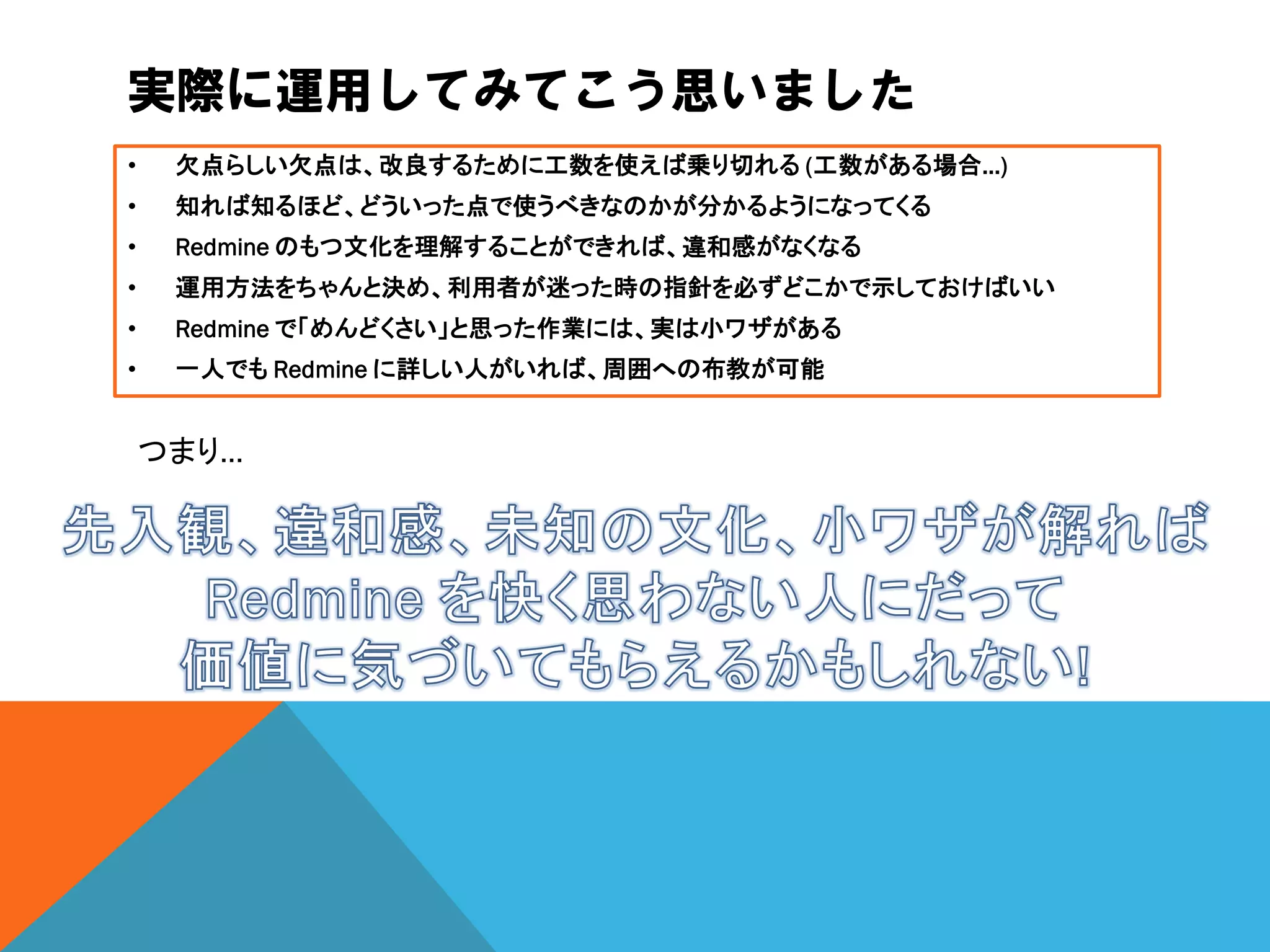 実際に運用してみてこう思いました
• 欠点らしい欠点は、改良するために工数を使えば乗り切れる (工数がある場合…)
• 知れば知るほど、どういった点で使うべきなのかが分かるようになってくる
• Redmine のもつ文化を理解することができれば、違和感がなくなる
• 運用方法をちゃんと決め、利用者が迷った時の指針を必ずどこかで示しておけばいい
• Redmine で「めんどくさい」と思った作業には、実は小ワザがある
• 一人でも Redmine に詳しい人がいれば、周囲への布教が可能
つまり…
 