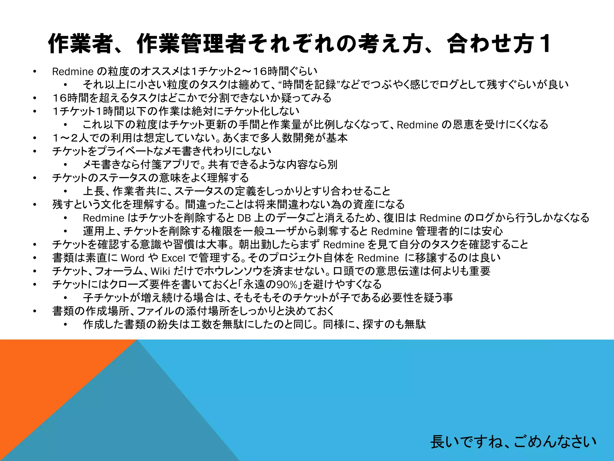 作業者、作業管理者それぞれの考え方、合わせ方１
• Redmine の粒度のオススメは１チケット２～１６時間ぐらい
• それ以上に小さい粒度のタスクは纏めて、“時間を記録”などでつぶやく感じでログとして残すぐらいが良い
• １６時間を超えるタスクはどこかで分割できないか疑ってみる
• １チケット１時間以下の作業は絶対にチケット化しない
• これ以下の粒度はチケット更新の手間と作業量が比例しなくなって、Redmine の恩恵を受けにくくなる
• １～２人での利用は想定していない。あくまで多人数開発が基本
• チケットをプライベートなメモ書き代わりにしない
• メモ書きなら付箋アプリで。共有できるような内容なら別
• チケットのステータスの意味をよく理解する
• 上長、作業者共に、ステータスの定義をしっかりとすり合わせること
• 残すという文化を理解する。 間違ったことは将来間違わない為の資産になる
• Redmine はチケットを削除すると DB 上のデータごと消えるため、復旧は Redmine のログから行うしかなくなる
• 運用上、チケットを削除する権限を一般ユーザから剥奪すると Redmine 管理者的には安心
• チケットを確認する意識や習慣は大事。 朝出勤したらまず Redmine を見て自分のタスクを確認すること
• 書類は素直に Word や Excel で管理する。そのプロジェクト自体を Redmine に移譲するのは良い
• チケット、フォーラム、Wiki だけでホウレンソウを済ませない。口頭での意思伝達は何よりも重要
• チケットにはクローズ要件を書いておくと「永遠の90%」を避けやすくなる
• 子チケットが増え続ける場合は、そもそもそのチケットが子である必要性を疑う事
• 書類の作成場所、ファイルの添付場所をしっかりと決めておく
• 作成した書類の紛失は工数を無駄にしたのと同じ。 同様に、探すのも無駄
長いですね、ごめんなさい
 