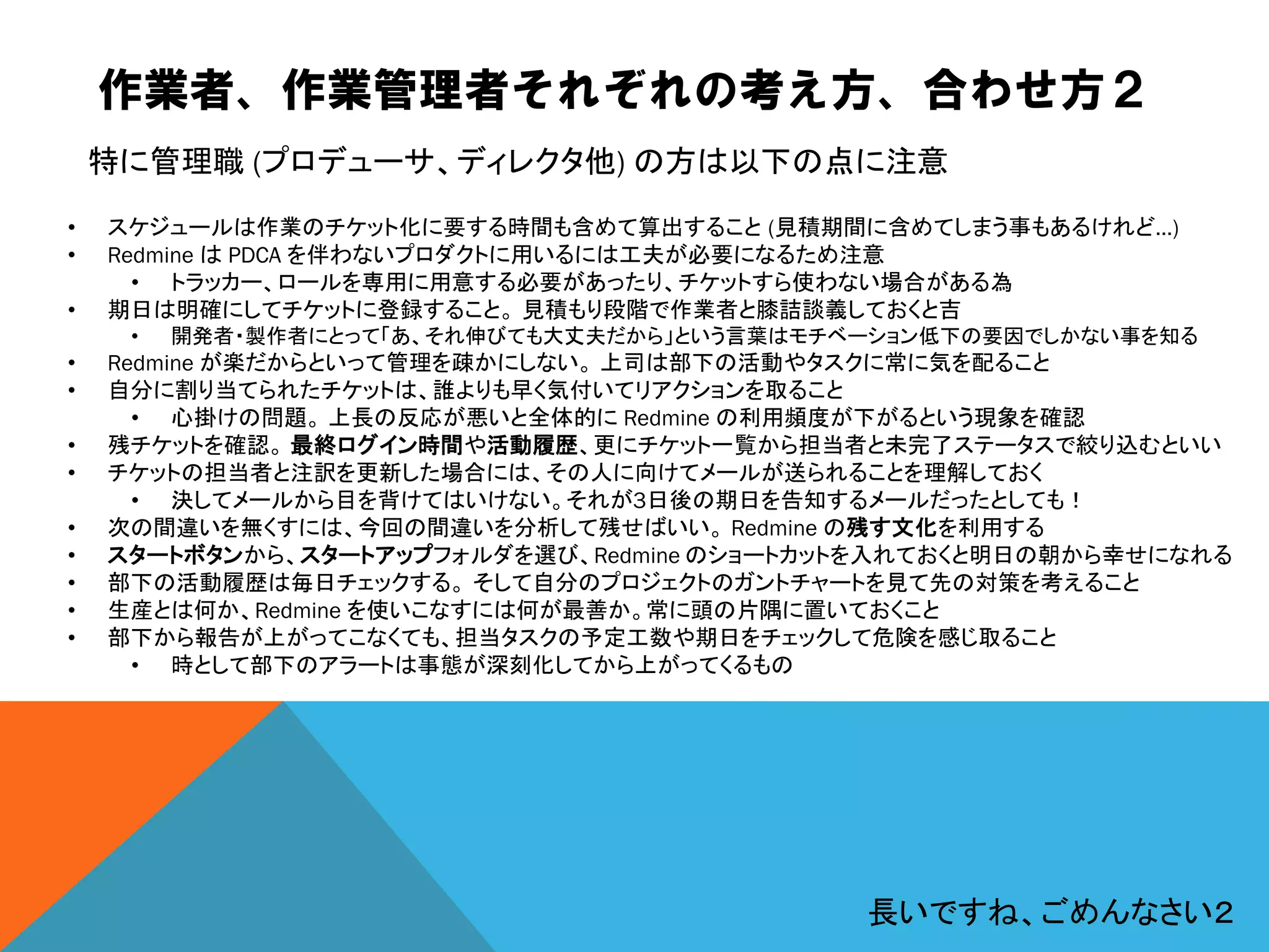 作業者、作業管理者それぞれの考え方、合わせ方２
• スケジュールは作業のチケット化に要する時間も含めて算出すること (見積期間に含めてしまう事もあるけれど…)
• Redmine は PDCA を伴わないプロダクトに用いるには工夫が必要になるため注意
• トラッカー、ロールを専用に用意する必要があったり、チケットすら使わない場合がある為
• 期日は明確にしてチケットに登録すること。 見積もり段階で作業者と膝詰談義しておくと吉
• 開発者・製作者にとって「あ、それ伸びても大丈夫だから」という言葉はモチベーション低下の要因でしかない事を知る
• Redmine が楽だからといって管理を疎かにしない。 上司は部下の活動やタスクに常に気を配ること
• 自分に割り当てられたチケットは、誰よりも早く気付いてリアクションを取ること
• 心掛けの問題。 上長の反応が悪いと全体的に Redmine の利用頻度が下がるという現象を確認
• 残チケットを確認。 最終ログイン時間や活動履歴、更にチケット一覧から担当者と未完了ステータスで絞り込むといい
• チケットの担当者と注訳を更新した場合には、その人に向けてメールが送られることを理解しておく
• 決してメールから目を背けてはいけない。それが3日後の期日を告知するメールだったとしても！
• 次の間違いを無くすには、今回の間違いを分析して残せばいい。 Redmine の残す文化を利用する
• スタートボタンから、スタートアップフォルダを選び、Redmine のショートカットを入れておくと明日の朝から幸せになれる
• 部下の活動履歴は毎日チェックする。 そして自分のプロジェクトのガントチャートを見て先の対策を考えること
• 生産とは何か、Redmine を使いこなすには何が最善か。常に頭の片隅に置いておくこと
• 部下から報告が上がってこなくても、担当タスクの予定工数や期日をチェックして危険を感じ取ること
• 時として部下のアラートは事態が深刻化してから上がってくるもの
特に管理職 (プロデューサ、ディレクタ他) の方は以下の点に注意
長いですね、ごめんなさい２
 