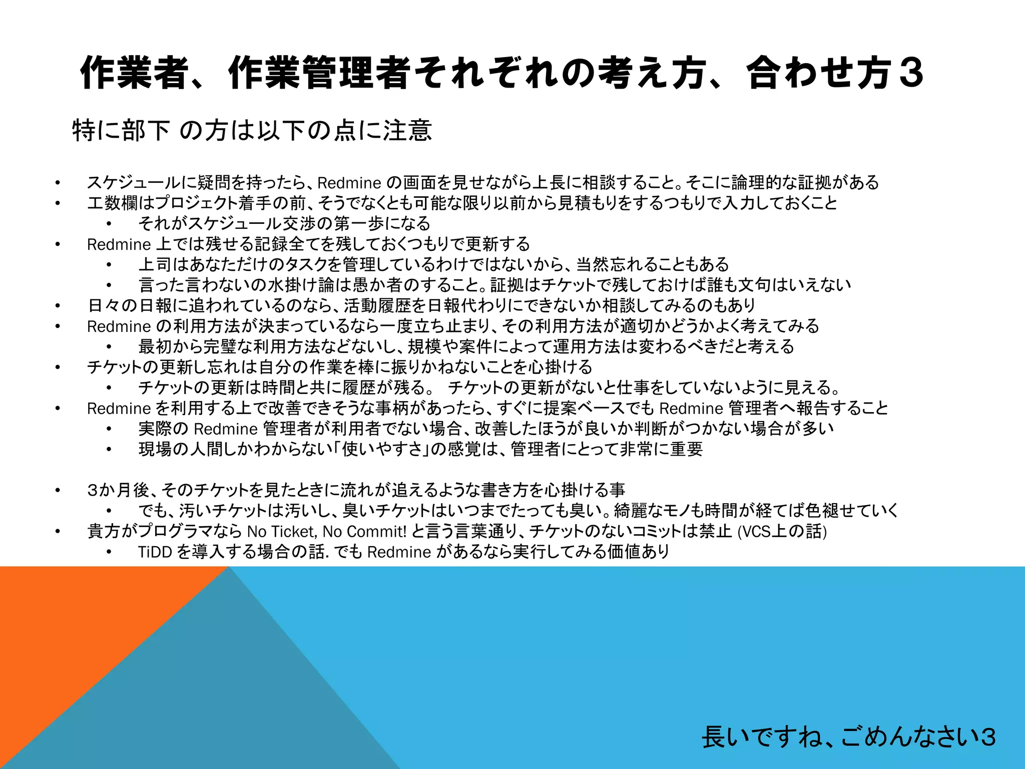 作業者、作業管理者それぞれの考え方、合わせ方３
• スケジュールに疑問を持ったら、Redmine の画面を見せながら上長に相談すること。そこに論理的な証拠がある
• 工数欄はプロジェクト着手の前、そうでなくとも可能な限り以前から見積もりをするつもりで入力しておくこと
• それがスケジュール交渉の第一歩になる
• Redmine 上では残せる記録全てを残しておくつもりで更新する
• 上司はあなただけのタスクを管理しているわけではないから、当然忘れることもある
• 言った言わないの水掛け論は愚か者のすること。証拠はチケットで残しておけば誰も文句はいえない
• 日々の日報に追われているのなら、活動履歴を日報代わりにできないか相談してみるのもあり
• Redmine の利用方法が決まっているなら一度立ち止まり、その利用方法が適切かどうかよく考えてみる
• 最初から完璧な利用方法などないし、規模や案件によって運用方法は変わるべきだと考える
• チケットの更新し忘れは自分の作業を棒に振りかねないことを心掛ける
• チケットの更新は時間と共に履歴が残る。 チケットの更新がないと仕事をしていないように見える。
• Redmine を利用する上で改善できそうな事柄があったら、すぐに提案ベースでも Redmine 管理者へ報告すること
• 実際の Redmine 管理者が利用者でない場合、改善したほうが良いか判断がつかない場合が多い
• 現場の人間しかわからない「使いやすさ」の感覚は、管理者にとって非常に重要
• ３か月後、そのチケットを見たときに流れが追えるような書き方を心掛ける事
• でも、汚いチケットは汚いし、臭いチケットはいつまでたっても臭い。綺麗なモノも時間が経てば色褪せていく
• 貴方がプログラマなら No Ticket, No Commit! と言う言葉通り、チケットのないコミットは禁止 (VCS上の話)
• TiDD を導入する場合の話. でも Redmine があるなら実行してみる価値あり
特に部下 の方は以下の点に注意
長いですね、ごめんなさい３
 