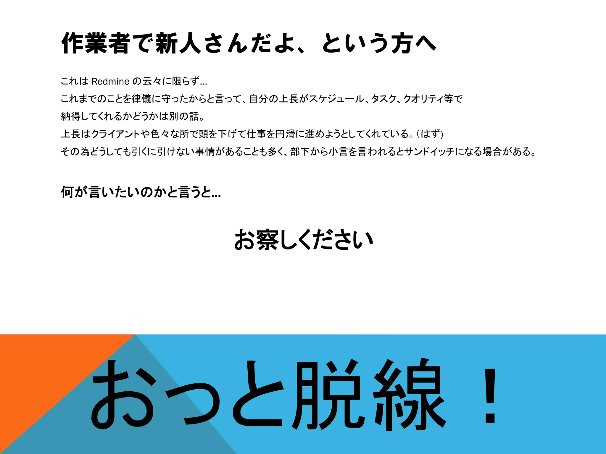 作業者で新人さんだよ、という方へ
これは Redmine の云々に限らず…
これまでのことを律儀に守ったからと言って、自分の上長がスケジュール、タスク、クオリティ等で
納得してくれるかどうかは別の話。
上長はクライアントや色々な所で頭を下げて仕事を円滑に進めようとしてくれている。（はず)
その為どうしても引くに引けない事情があることも多く、部下から小言を言われるとサンドイッチになる場合がある。
何が言いたいのかと言うと…
お察しください
おっと脱線！
 