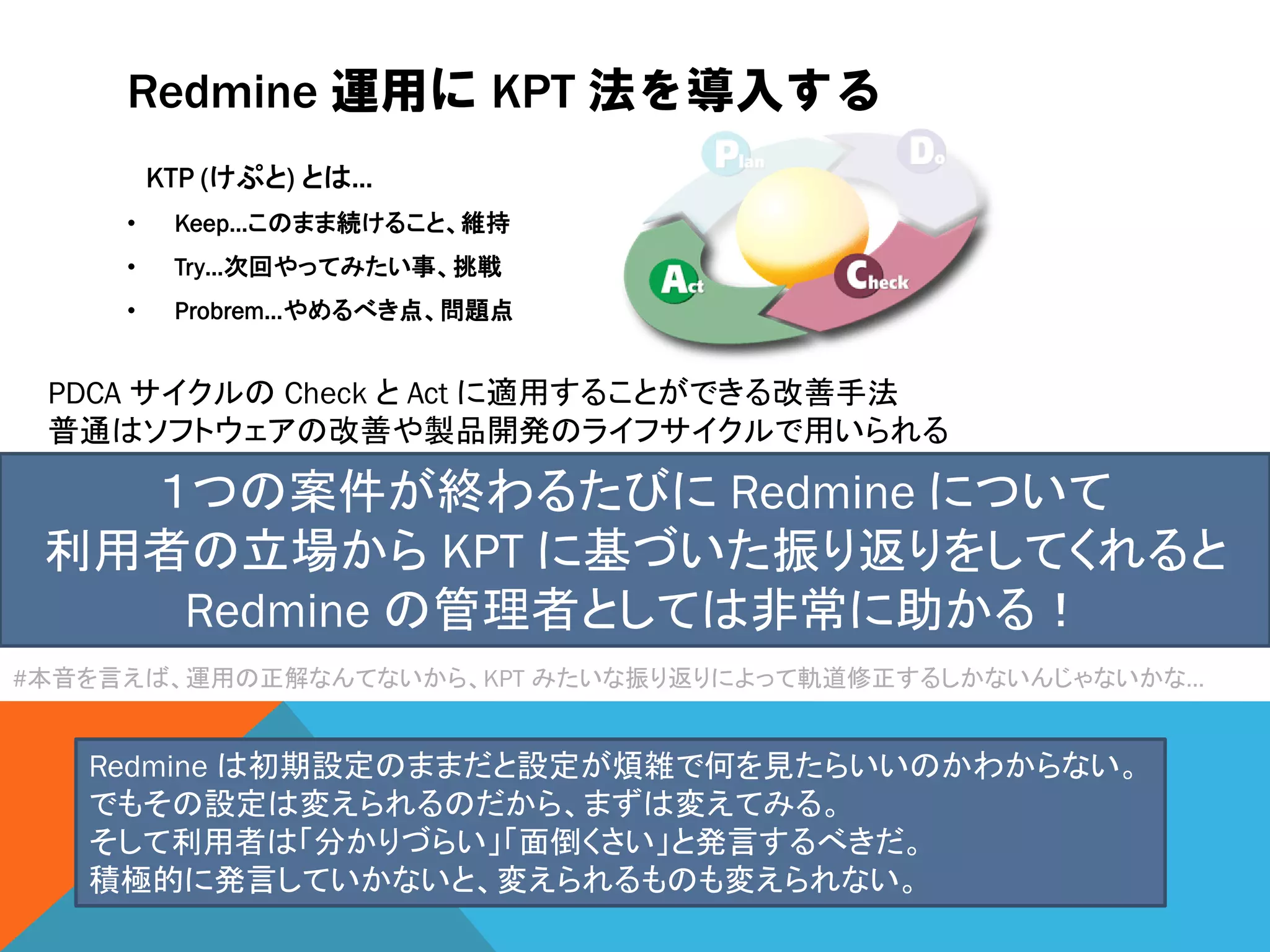Redmine 運用に KPT 法を導入する
KTP (けぷと) とは…
• Keep…このまま続けること、維持
• Try…次回やってみたい事、挑戦
• Probrem…やめるべき点、問題点
PDCA サイクルの Check と Act に適用することができる改善手法
普通はソフトウェアの改善や製品開発のライフサイクルで用いられる
１つの案件が終わるたびに Redmine について
利用者の立場から KPT に基づいた振り返りをしてくれると
Redmine の管理者としては非常に助かる！
#本音を言えば、運用の正解なんてないから、KPT みたいな振り返りによって軌道修正するしかないんじゃないかな…
Redmine は初期設定のままだと設定が煩雑で何を見たらいいのかわからない。
でもその設定は変えられるのだから、まずは変えてみる。
そして利用者は「分かりづらい」「面倒くさい」と発言するべきだ。
積極的に発言していかないと、変えられるものも変えられない。
 