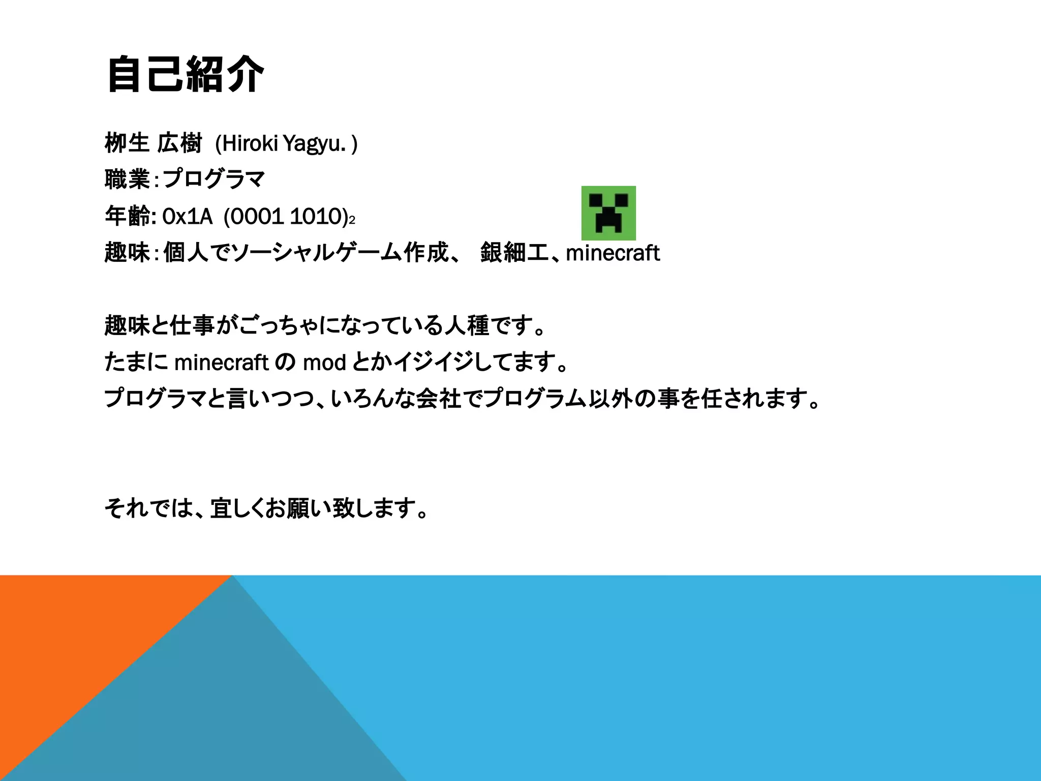 自己紹介
栁生 広樹 (Hiroki Yagyu. )
職業：プログラマ
年齢: 0x1A (0001 1010)2
趣味：個人でソーシャルゲーム作成、 銀細工、minecraft
趣味と仕事がごっちゃになっている人種です。
たまに minecraft の mod とかイジイジしてます。
プログラマと言いつつ、いろんな会社でプログラム以外の事を任されます。
それでは、宜しくお願い致します。
 