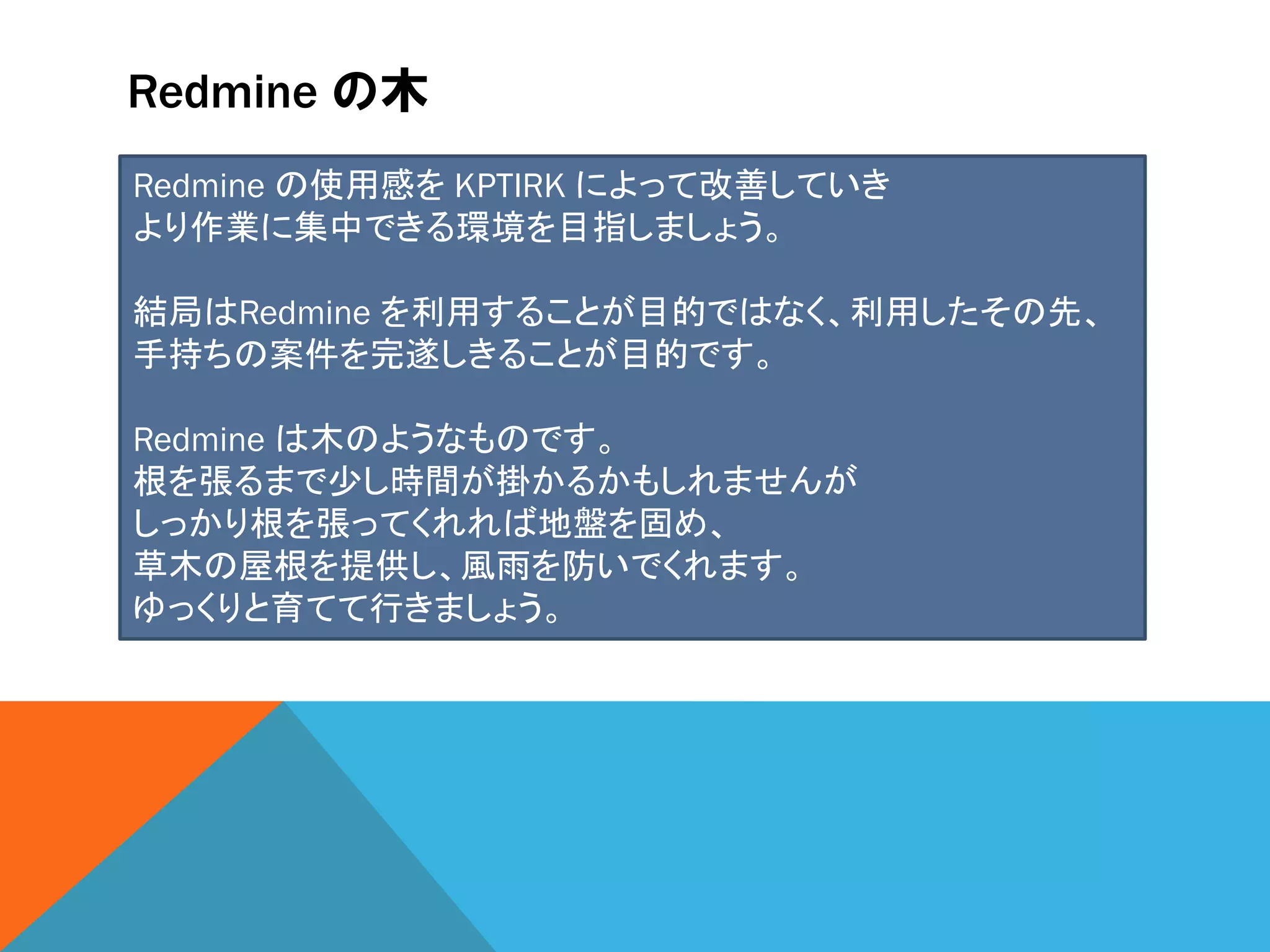 Redmine の木
Redmine の使用感を KPTIRK によって改善していき
より作業に集中できる環境を目指しましょう。
結局はRedmine を利用することが目的ではなく、利用したその先、
手持ちの案件を完遂しきることが目的です。
Redmine は木のようなものです。
根を張るまで少し時間が掛かるかもしれませんが
しっかり根を張ってくれれば地盤を固め、
草木の屋根を提供し、風雨を防いでくれます。
ゆっくりと育てて行きましょう。
 
