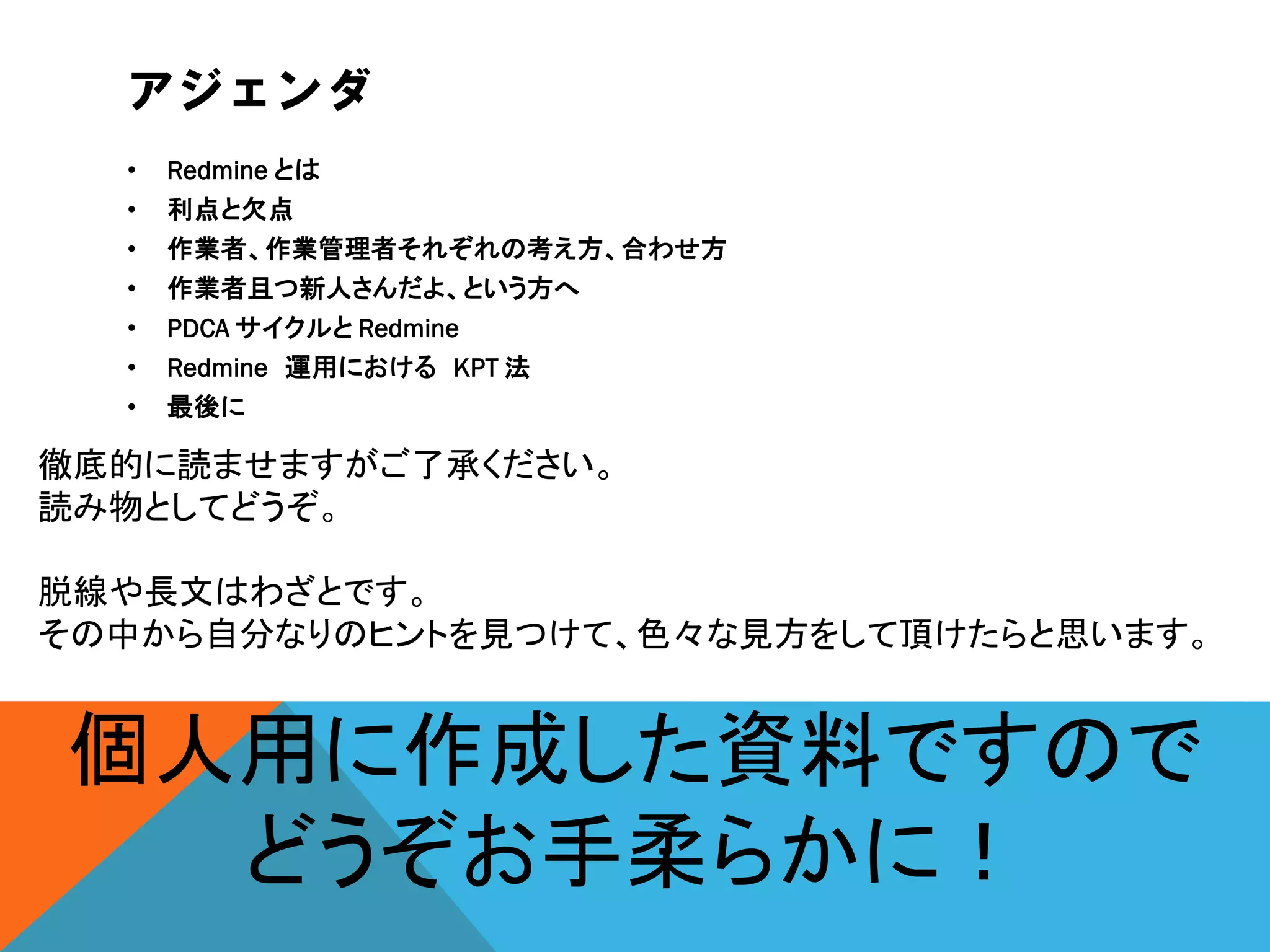 アジェンダ
• Redmine とは
• 利点と欠点
• 作業者、作業管理者それぞれの考え方、合わせ方
• 作業者且つ新人さんだよ、という方へ
• PDCA サイクルと Redmine
• Redmine 運用における KPT 法
• 最後に
徹底的に読ませますがご了承ください。
読み物としてどうぞ。
脱線や長文はわざとです。
その中から自分なりのヒントを見つけて、色々な見方をして頂けたらと思います。
個人用に作成した資料ですので
どうぞお手柔らかに！
 