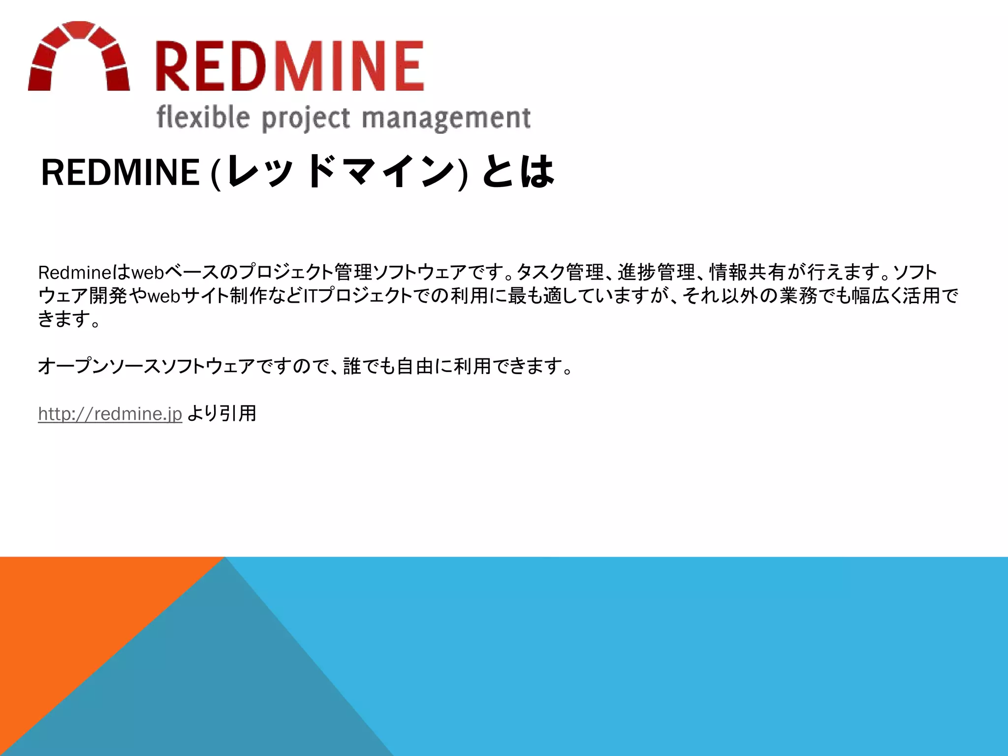 REDMINE (レッドマイン) とは
Redmineはwebベースのプロジェクト管理ソフトウェアです。タスク管理、進捗管理、情報共有が行えます。ソフト
ウェア開発やwebサイト制作などITプロジェクトでの利用に最も適していますが、それ以外の業務でも幅広く活用で
きます。
オープンソースソフトウェアですので、誰でも自由に利用できます。
http://redmine.jp より引用
 