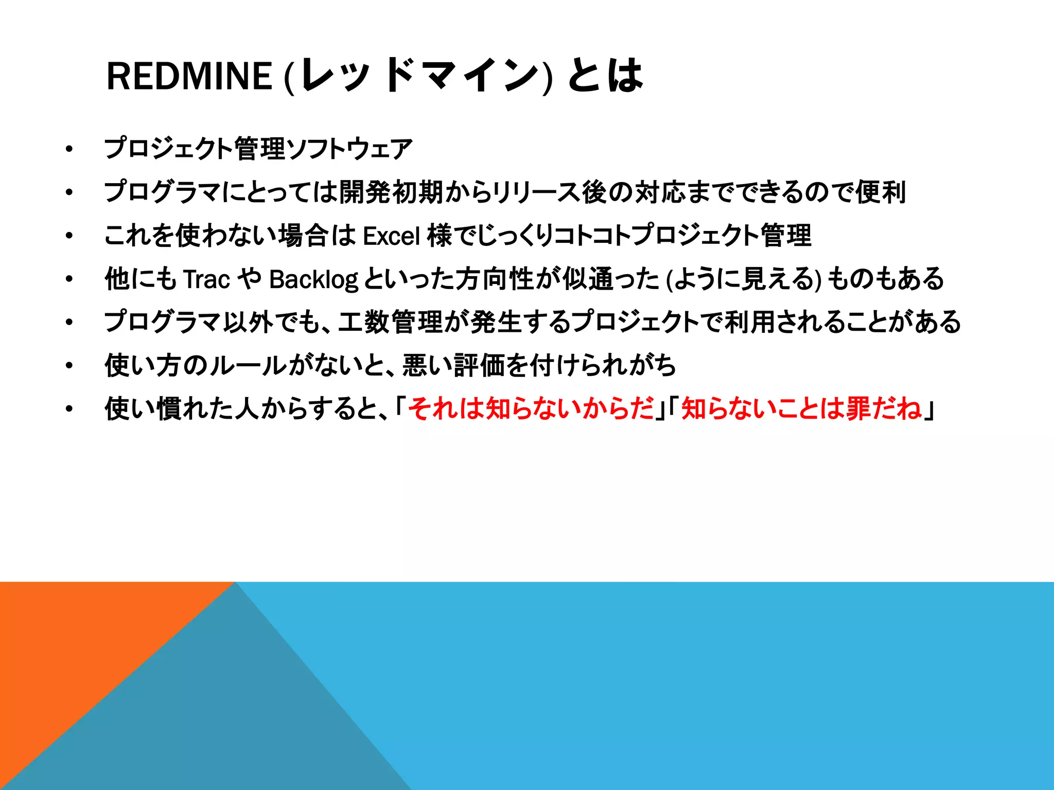 REDMINE (レッドマイン) とは
• プロジェクト管理ソフトウェア
• プログラマにとっては開発初期からリリース後の対応までできるので便利
• これを使わない場合は Excel 様でじっくりコトコトプロジェクト管理
• 他にも Trac や Backlog といった方向性が似通った (ように見える) ものもある
• プログラマ以外でも、工数管理が発生するプロジェクトで利用されることがある
• 使い方のルールがないと、悪い評価を付けられがち
• 使い慣れた人からすると、「それは知らないからだ」「知らないことは罪だね」
 