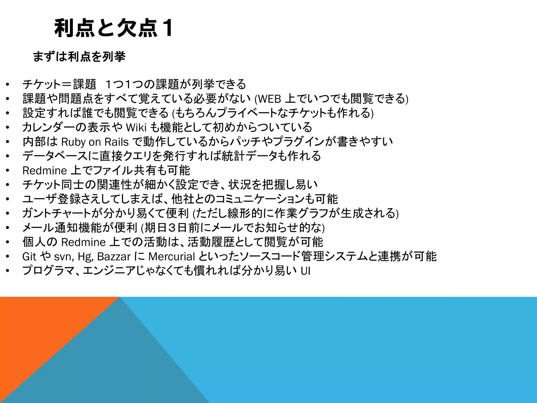 利点と欠点１
• チケット＝課題 １つ１つの課題が列挙できる
• 課題や問題点をすべて覚えている必要がない (WEB 上でいつでも閲覧できる)
• 設定すれば誰でも閲覧できる (もちろんプライベートなチケットも作れる)
• カレンダーの表示や Wiki も機能として初めからついている
• 内部は Ruby on Rails で動作しているからパッチやプラグインが書きやすい
• データベースに直接クエリを発行すれば統計データも作れる
• Redmine 上でファイル共有も可能
• チケット同士の関連性が細かく設定でき、状況を把握し易い
• ユーザ登録さえしてしまえば、他社とのコミュニケーションも可能
• ガントチャートが分かり易くて便利 (ただし線形的に作業グラフが生成される)
• メール通知機能が便利 (期日３日前にメールでお知らせ的な)
• 個人の Redmine 上での活動は、活動履歴として閲覧が可能
• Git や svn, Hg, Bazzar に Mercurial といったソースコード管理システムと連携が可能
• プログラマ、エンジニアじゃなくても慣れれば分かり易い UI
まずは利点を列挙
 