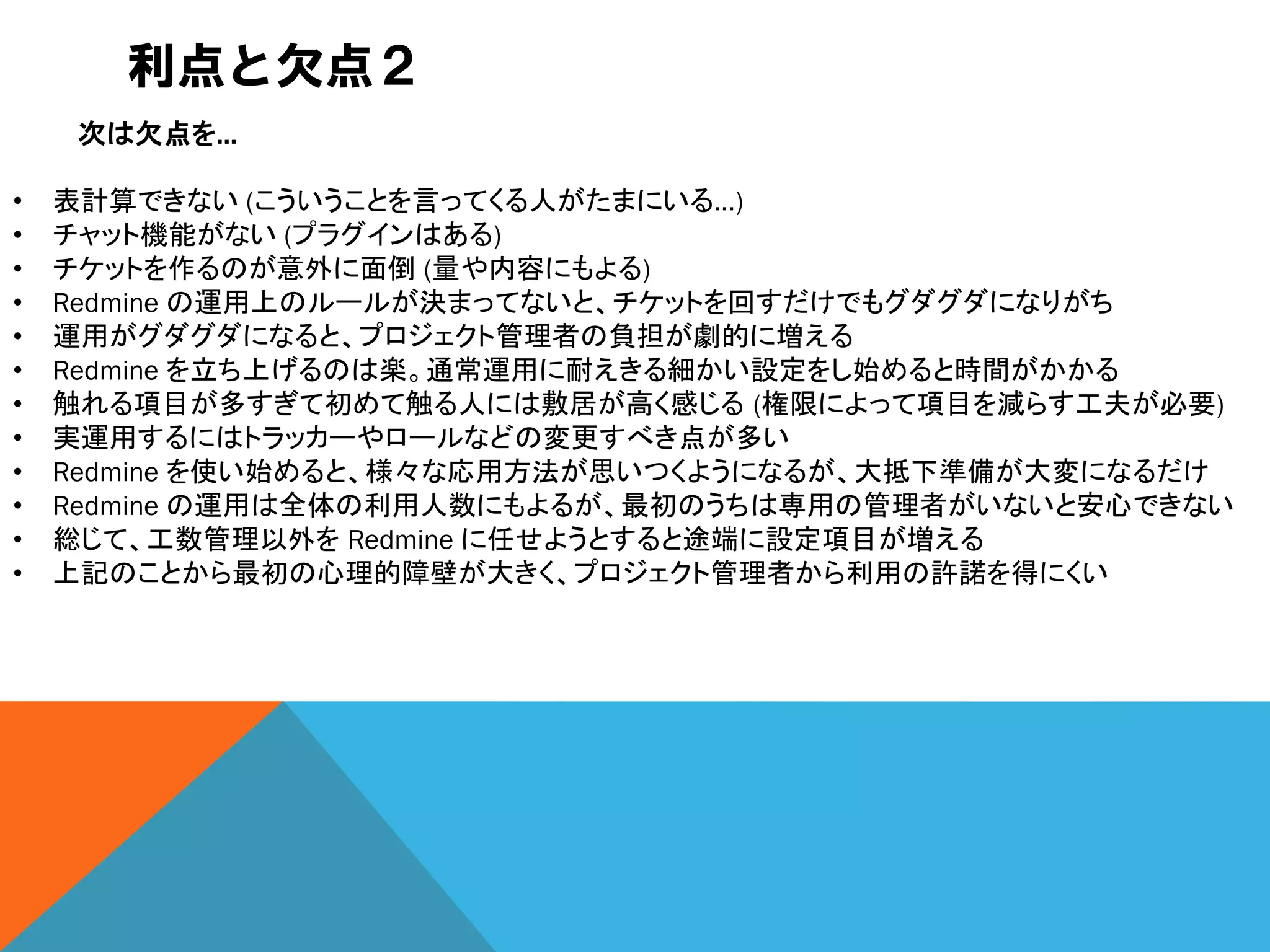 利点と欠点２
次は欠点を…
• 表計算できない (こういうことを言ってくる人がたまにいる…)
• チャット機能がない (プラグインはある)
• チケットを作るのが意外に面倒 (量や内容にもよる)
• Redmine の運用上のルールが決まってないと、チケットを回すだけでもグダグダになりがち
• 運用がグダグダになると、プロジェクト管理者の負担が劇的に増える
• Redmine を立ち上げるのは楽。通常運用に耐えきる細かい設定をし始めると時間がかかる
• 触れる項目が多すぎて初めて触る人には敷居が高く感じる (権限によって項目を減らす工夫が必要)
• 実運用するにはトラッカーやロールなどの変更すべき点が多い
• Redmine を使い始めると、様々な応用方法が思いつくようになるが、大抵下準備が大変になるだけ
• Redmine の運用は全体の利用人数にもよるが、最初のうちは専用の管理者がいないと安心できない
• 総じて、工数管理以外を Redmine に任せようとすると途端に設定項目が増える
• 上記のことから最初の心理的障壁が大きく、プロジェクト管理者から利用の許諾を得にくい
 