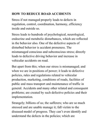 HOW TO REDUCE ROAD ACCIDENTS
Stress if not managed properly leads to defects in
regulation, control, coordination, harmony, efficiency
inside and outside us.
Stress leads to hundreds of psychological, neurological,
endocrine and metabolic disturbances, which are reflected
in the behavior also. One of the defective aspects of
disturbed behavior is accident proneness. The
mismanaged conscious and subconscious stress; directly
leads to defective driving behavior and increase in
vehicular accidents on road.
But apart from this; when our stress is mismanaged; and
when we are in positions of power; it leads to defective
policies, rules and regulations related to vehicular
production, marketing, conditions of roads, facilities of
public and mass transport and maintenance of traffic in
general. Accidents and many other related and consequent
problems; are created by such defective policies and their
implementation.
Strangely; billions of us; the sufferers; who are so much
stressed and are unable manage it; fall victim to the
diseased model of progress. They can’t even identify and
understand the defects in the policies; which are
 