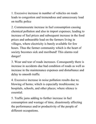 1. Excessive increase in number of vehicles on roads 
leads to congestion and tremendous and unnecessary load 
on traffic police 
2. Commensurate increase in fuel consumption causing 
chemical pollution and also in import expenses; leading to 
increase of fuel prices and subsequent increase in the food 
prices and unbearable load on the farmers living in 
villages, where electricity is barely available for few 
hours. Thus the farmer community which is the heart of 
society becomes sick and moribund! This alarms real 
danger! 
3. Wear and tear of roads increases. Consequently there is 
increase in accidents due bad condition of roads as well as 
increase in the maintenance expenses and disturbance and 
delay to smooth traffic 
4. Excessive increase in noise pollution results due to; 
blowing of horns; which is especially troublesome; to 
hospitals, schools, and other places; where silence is 
essential. 
5. Traffic jams adding to further increase in fuel 
consumption and wastage of time, disastrously affecting 
the performance and/or productivity of the people of 
different occupations. 
 