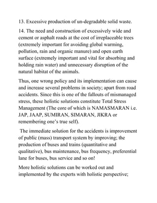 13. Excessive production of un-degradable solid waste. 
14. The need and construction of excessively wide and 
cement or asphalt roads at the cost of irreplaceable trees 
(extremely important for avoiding global warming, 
pollution, rain and organic manure) and open earth 
surface (extremely important and vital for absorbing and 
holding rain water) and unnecessary disruption of the 
natural habitat of the animals. 
Thus, one wrong policy and its implementation can cause 
and increase several problems in society; apart from road 
accidents. Since this is one of the fallouts of mismanaged 
stress, these holistic solutions constitute Total Stress 
Management (The core of which is NAMASMARAN i.e. 
JAP, JAAP, SUMIRAN, SIMARAN, JIKRA or 
remembering one’s true self). 
The immediate solution for the accidents is improvement 
of public (mass) transport system by improving; the 
production of buses and trains (quantitative and 
qualitative), bus maintenance, bus frequency, preferential 
lane for buses, bus service and so on! 
More holistic solutions can be worked out and 
implemented by the experts with holistic perspective; 
 