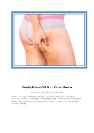 How to Reverse Cellulite by Susan Hanson
Copyright © 2017 TNC. All rights reserved.
No part of this publication may be reproduced or transmitted in any form or by any means,
mechanical or electronic, including photocopying and recording, or by any information storage and
retrieval system, without permission in writing from the author or publisher. Published by TNC in
association with TNC.
 