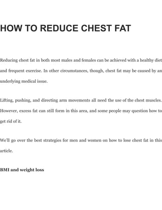 HOW TO REDUCE CHEST FAT
Reducing chest fat in both most males and females can be achieved with a healthy diet
and frequent exercise. In other circumstances, though, chest fat may be caused by an
underlying medical issue.
Lifting, pushing, and directing arm movements all need the use of the chest muscles.
However, excess fat can still form in this area, and some people may question how to
get rid of it.
We’ll go over the best strategies for men and women on how to lose chest fat in this
article.
BMI and weight loss
 