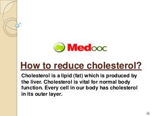 How to reduce cholesterol?
Cholesterol is a lipid (fat) which is produced by
the liver. Cholesterol is vital for normal body
function. Every cell in our body has cholesterol
in its outer layer.
 