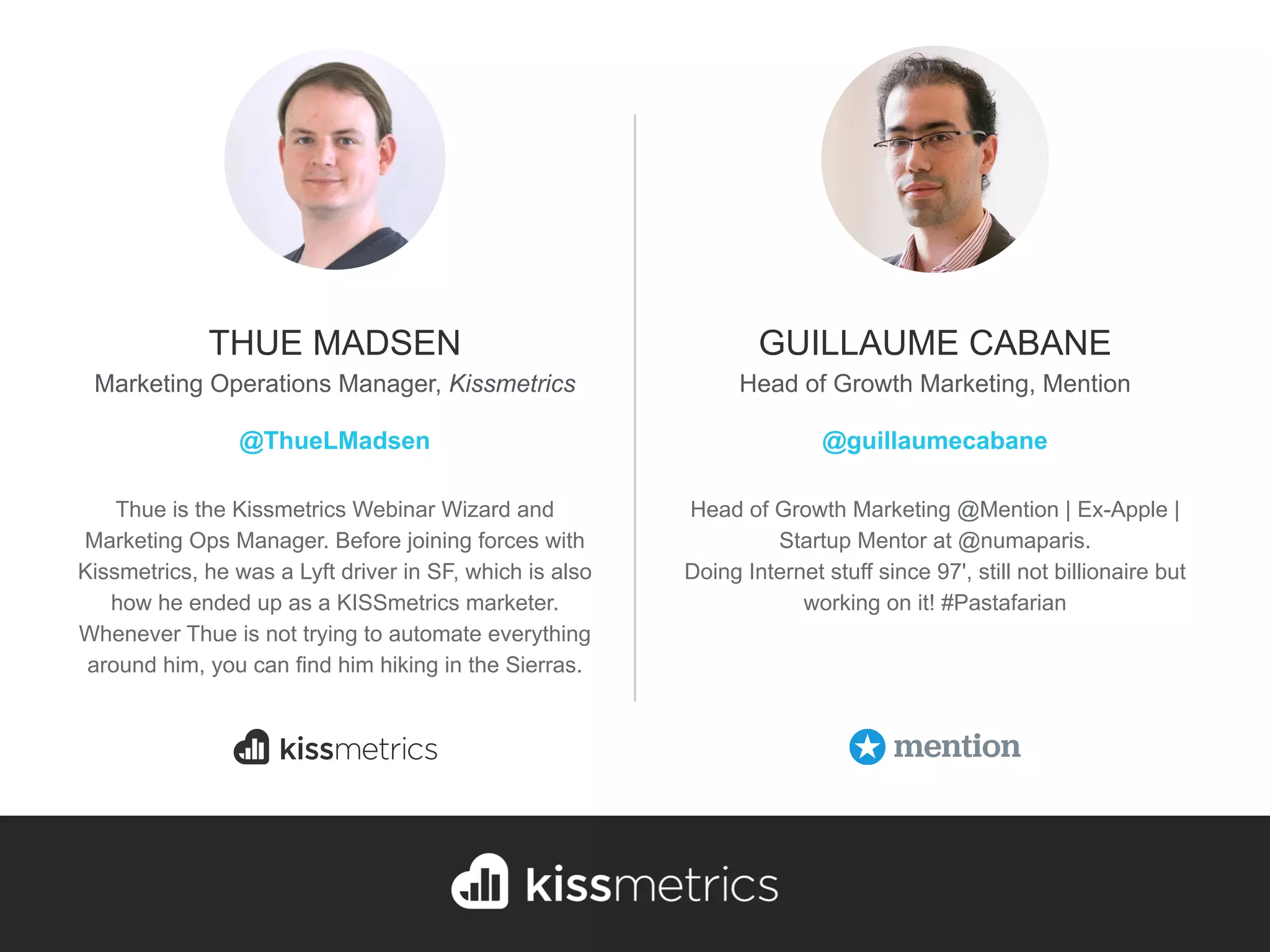THUE MADSEN
Marketing Operations Manager, Kissmetrics
@ThueLMadsen
Head of Growth Marketing @Mention | Ex-Apple |
Startup Mentor at @numaparis.
Doing Internet stuff since 97', still not billionaire but
working on it! #Pastafarian
GUILLAUME CABANE
Head of Growth Marketing, Mention
@guillaumecabane
Thue is the Kissmetrics Webinar Wizard and
Marketing Ops Manager. Before joining forces with
Kissmetrics, he was a Lyft driver in SF, which is also
how he ended up as a KISSmetrics marketer.
Whenever Thue is not trying to automate everything
around him, you can find him hiking in the Sierras.
 