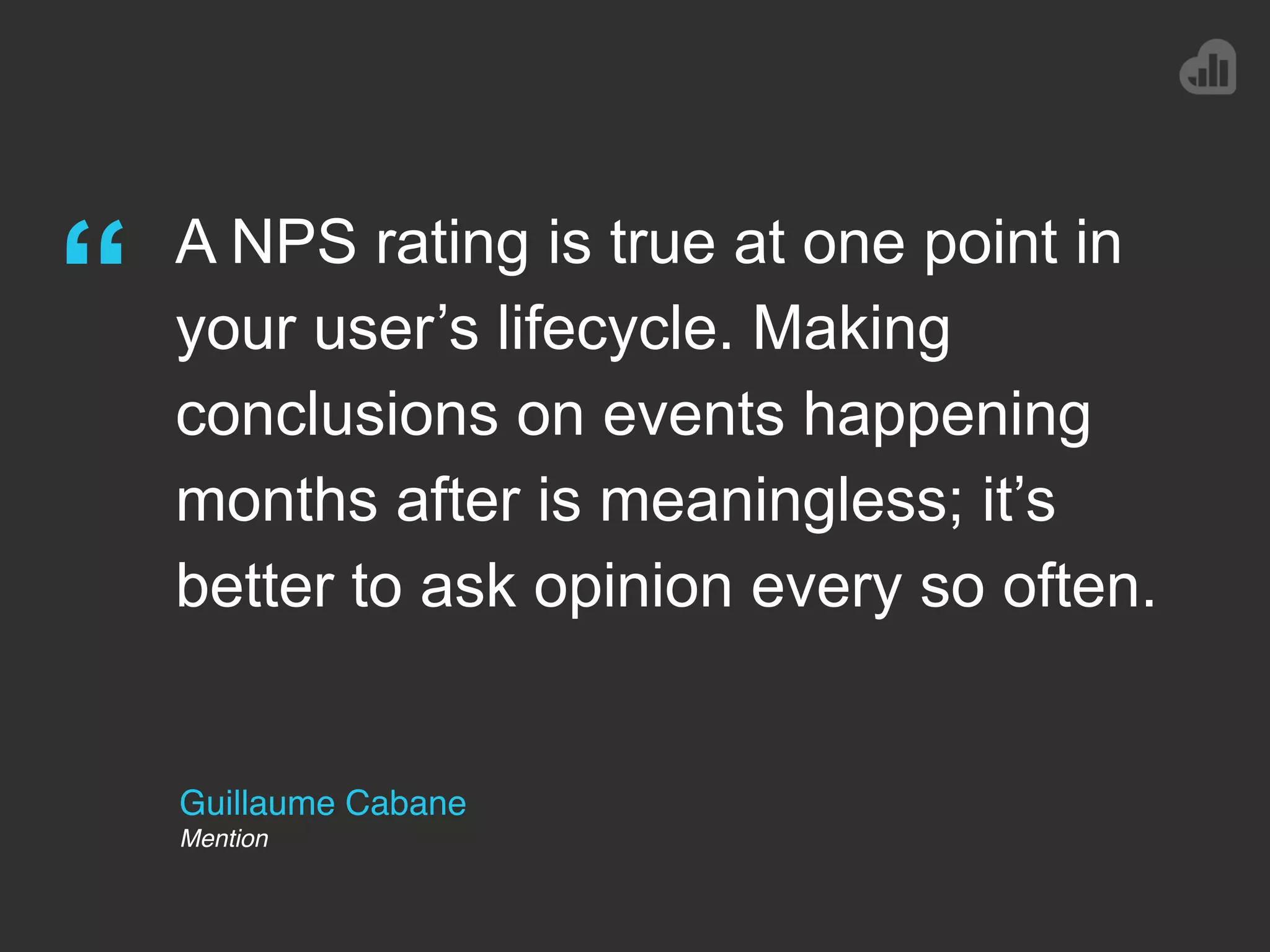Guillaume Cabane
Mention
“ A NPS rating is true at one point in
your user’s lifecycle. Making
conclusions on events happening
months after is meaningless; it’s
better to ask opinion every so often.
 