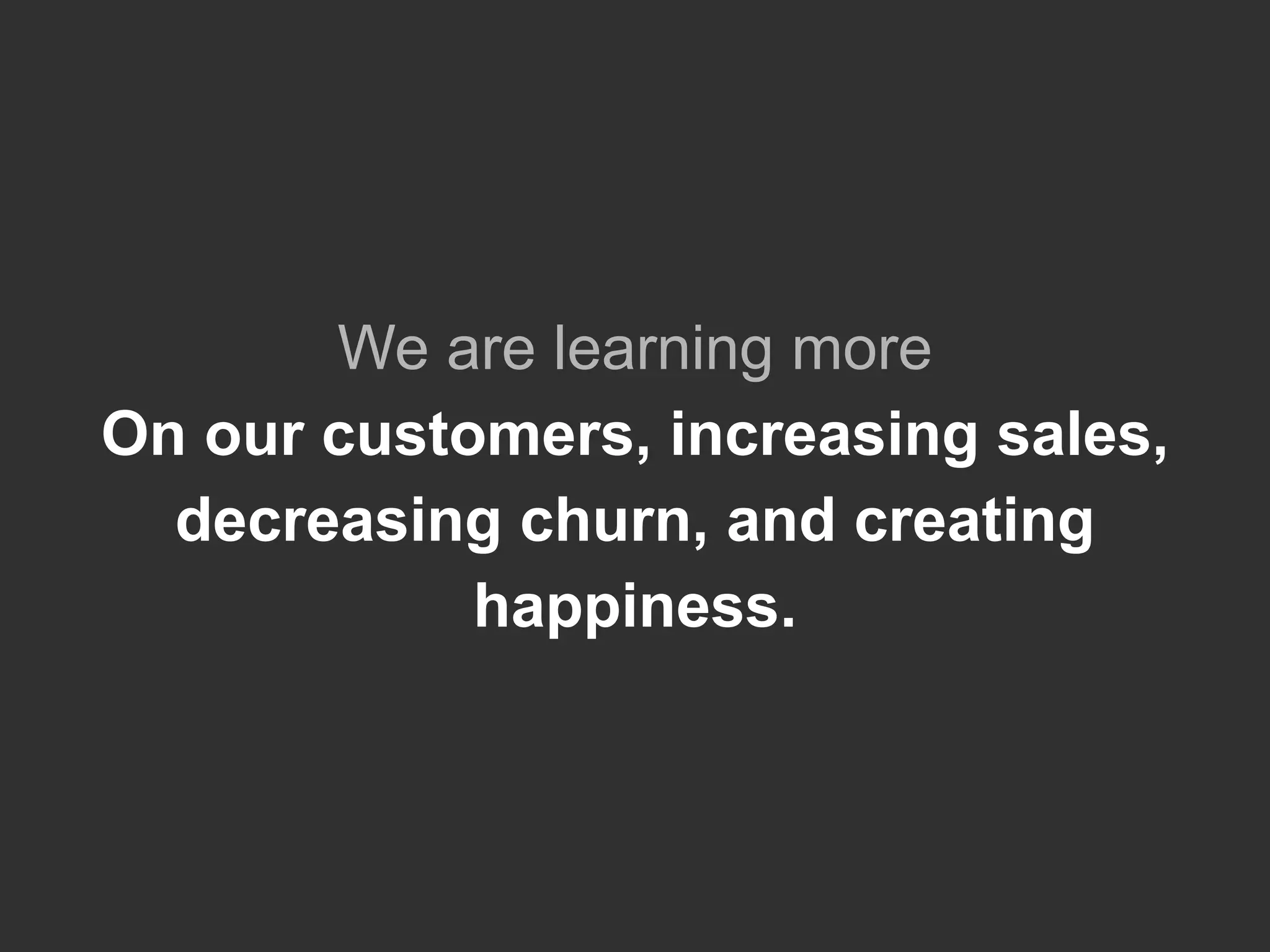 We are learning more
On our customers, increasing sales,
decreasing churn, and creating
happiness.
 