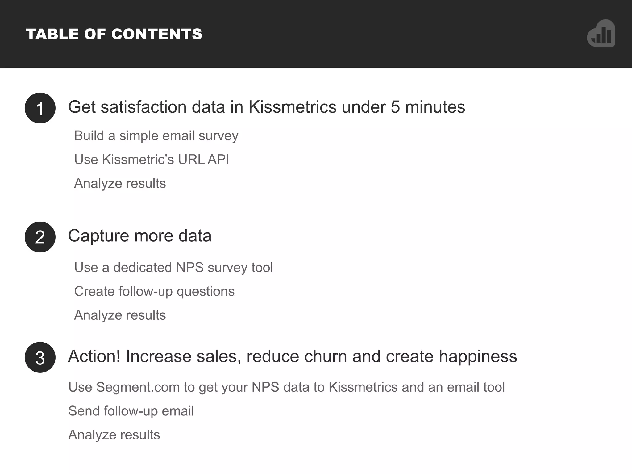 1 Get satisfaction data in Kissmetrics under 5 minutes
Use a dedicated NPS survey tool
Create follow-up questions
Analyze results
2 Capture more data
3 Action! Increase sales, reduce churn and create happiness
TABLE OF CONTENTS
Build a simple email survey
Use Kissmetric’s URL API
Analyze results
Use Segment.com to get your NPS data to Kissmetrics and an email tool
Send follow-up email
Analyze results
 