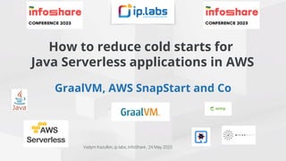 How to reduce cold starts for
Java Serverless applications in AWS
GraalVM, AWS SnapStart and Co
Vadym Kazulkin, ip.labs, InfoShare , 24 May 2023
 
