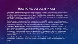 HOW TO REDUCE COSTS IN AWS
• Confirm idle instance times: When you’ve identified some instances that you suspect are only needed
during certain hours—such as those in your dev and staging environments—you can test your
hypothesis by first simply asking around. If, like us, the only person in your staging environment is your
Lead QA Engineer, ask her what her schedule is. 8AM-5PM? Great—chances are, your staging instances
only need to be running between those hours.
• Eliminate unused instances: Identifying underutilized or unused EC2 instances is one of the quickest
ways to reduce waste in your AWS cost. By downsizing or turning off instances that have been forgotten
or overlooked, you’ll ensure that your company isn’t paying for resources that you aren’t using.
• Elastic Block Storage used: You can back up the data on your Amazon EBS volumes to Amazon S3 by
taking point-in-time snapshots. Backing up your data is not only a smart thing to do but, more often
than not, it’s critical. However, EBS snapshots should be saved in moderation, or you may find yourself
suffering from snapshot sprawl…which can exponentially increase your storage costs. Make sure you
have an EBS Snapshots retention strategy in place (using S3 Lifecyle rules) that’s a good fit for your
particular needs.
• Enable Cost explorer: This is a billing functionality in Amazon that allows you to explore cost for each
service for the current month. Make sure to check this on frequent basis so you won’t exceed your
budget.
 