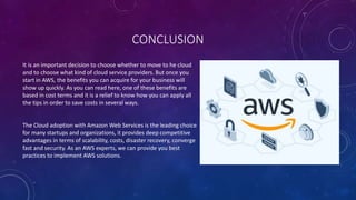 CONCLUSION
It is an important decision to choose whether to move to he cloud
and to choose what kind of cloud service providers. But once you
start in AWS, the benefits you can acquire for your business will
show up quickly. As you can read here, one of these benefits are
based in cost terms and it is a relief to know how you can apply all
the tips in order to save costs in several ways.
The Cloud adoption with Amazon Web Services is the leading choice
for many startups and organizations, it provides deep competitive
advantages in terms of scalability, costs, disaster recovery, converge
fast and security. As an AWS experts, we can provide you best
practices to implement AWS solutions.
 