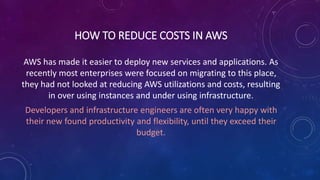 HOW TO REDUCE COSTS IN AWS
AWS has made it easier to deploy new services and applications. As
recently most enterprises were focused on migrating to this place,
they had not looked at reducing AWS utilizations and costs, resulting
in over using instances and under using infrastructure.
Developers and infrastructure engineers are often very happy with
their new found productivity and flexibility, until they exceed their
budget.
 