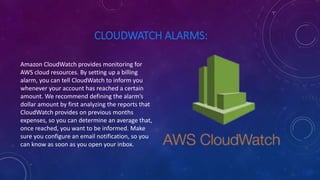 CLOUDWATCH ALARMS:
Amazon CloudWatch provides monitoring for
AWS cloud resources. By setting up a billing
alarm, you can tell CloudWatch to inform you
whenever your account has reached a certain
amount. We recommend defining the alarm’s
dollar amount by first analyzing the reports that
CloudWatch provides on previous months
expenses, so you can determine an average that,
once reached, you want to be informed. Make
sure you configure an email notification, so you
can know as soon as you open your inbox.
 