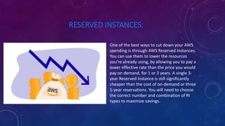 RESERVED INSTANCES:
One of the best ways to cut down your AWS
spending is through AWS Reserved Instances.
You can use them to lower the resources
you’re already using, by allowing you to pay a
lower effective rate than the price you would
pay on demand, for 1 or 3 years. A single 3-
year Reserved Instance is still significantly
cheaper than the cost of on-demand or three
1-year reservations. You will need to choose
the correct number and combination of RI
types to maximize savings.
 