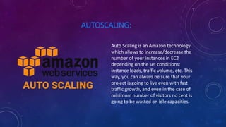 AUTOSCALING:
Auto Scaling is an Amazon technology
which allows to increase/decrease the
number of your instances in EC2
depending on the set conditions:
instance loads, traffic volume, etc. This
way, you can always be sure that your
project is going to live even with fast
traffic growth, and even in the case of
minimum number of visitors no cent is
going to be wasted on idle capacities.
 