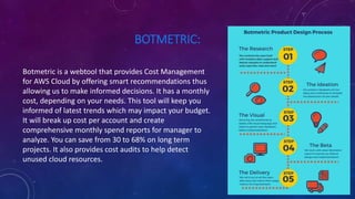 BOTMETRIC:
Botmetric is a webtool that provides Cost Management
for AWS Cloud by offering smart recommendations thus
allowing us to make informed decisions. It has a monthly
cost, depending on your needs. This tool will keep you
informed of latest trends which may impact your budget.
It will break up cost per account and create
comprehensive monthly spend reports for manager to
analyze. You can save from 30 to 68% on long term
projects. It also provides cost audits to help detect
unused cloud resources.
 