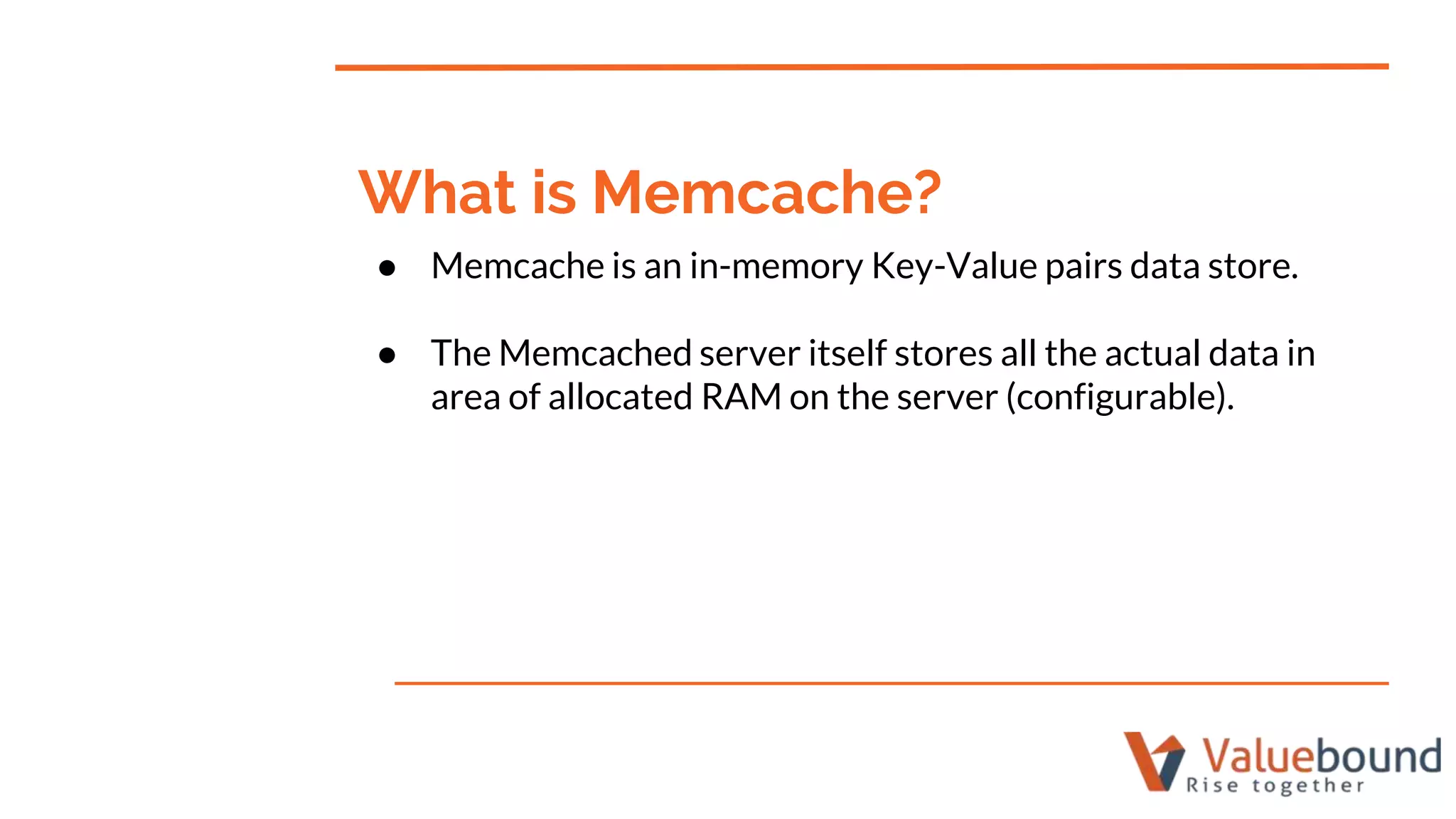 ● Memcache is an in-memory Key-Value pairs data store.
● The Memcached server itself stores all the actual data in
area of allocated RAM on the server (configurable).
What is Memcache?
 