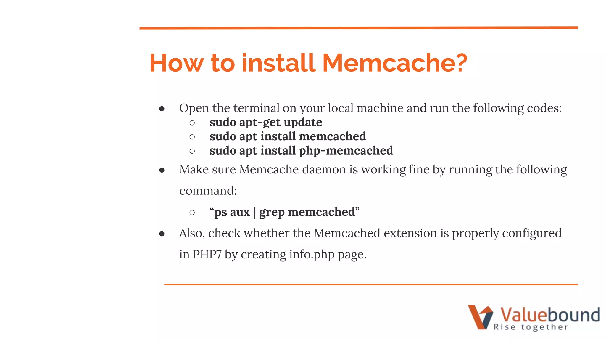 ● Open the terminal on your local machine and run the following codes:
○ sudo apt-get update
○ sudo apt install memcached
○ sudo apt install php-memcached
● Make sure Memcache daemon is working fine by running the following
command:
○ “ps aux | grep memcached”
● Also, check whether the Memcached extension is properly configured
in PHP7 by creating info.php page.
How to install Memcache?
 