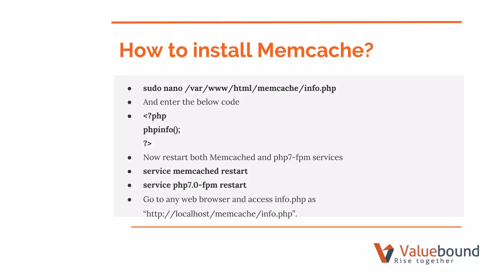 How to install Memcache?
● sudo nano /var/www/html/memcache/info.php
● And enter the below code
● <?php
phpinfo();
?>
● Now restart both Memcached and php7-fpm services
● service memcached restart
● service php7.0-fpm restart
● Go to any web browser and access info.php as
“http://localhost/memcache/info.php”.
 