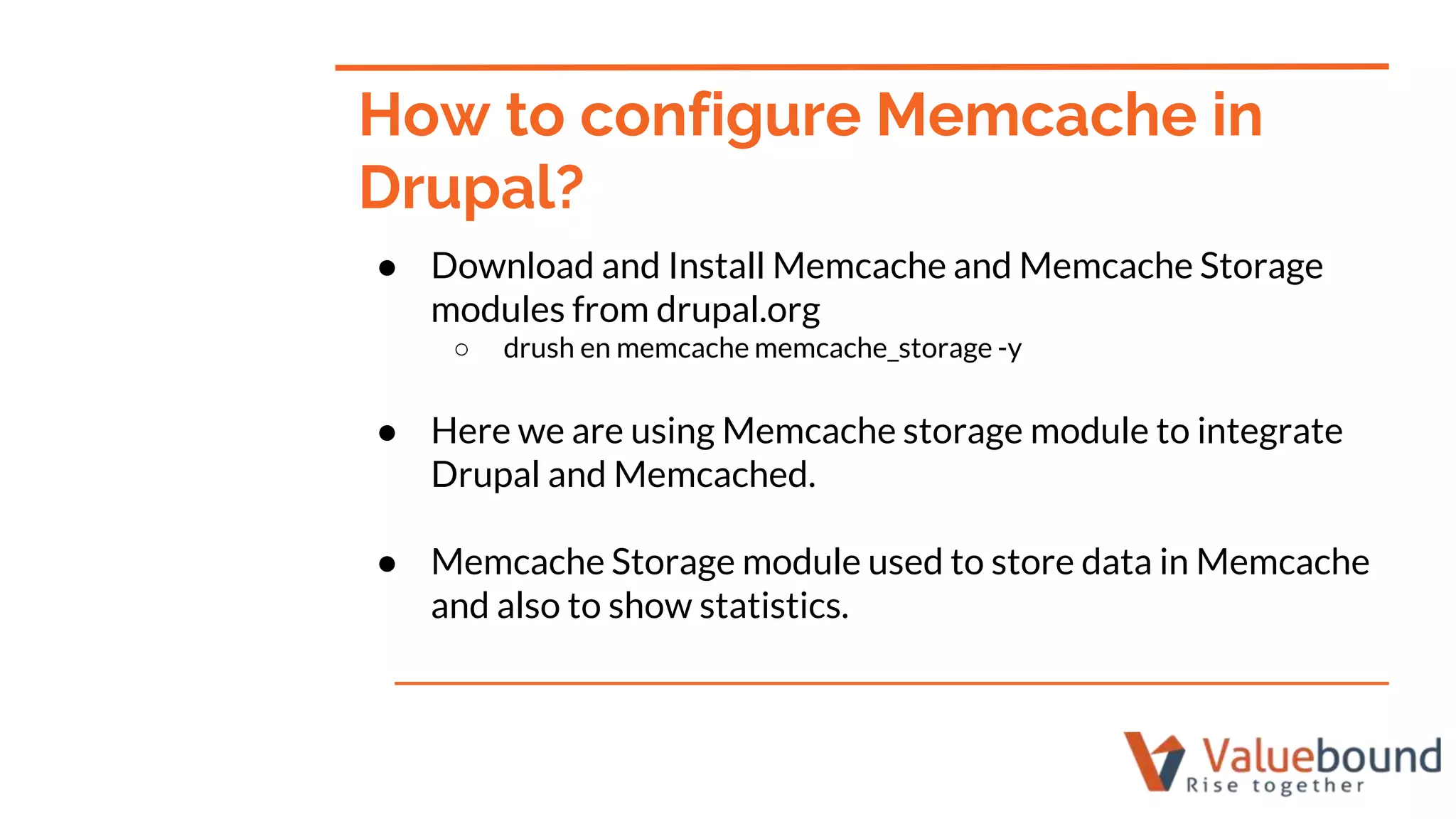 ● Download and Install Memcache and Memcache Storage
modules from drupal.org
○ drush en memcache memcache_storage -y
● Here we are using Memcache storage module to integrate
Drupal and Memcached.
● Memcache Storage module used to store data in Memcache
and also to show statistics.
How to configure Memcache in
Drupal?
 