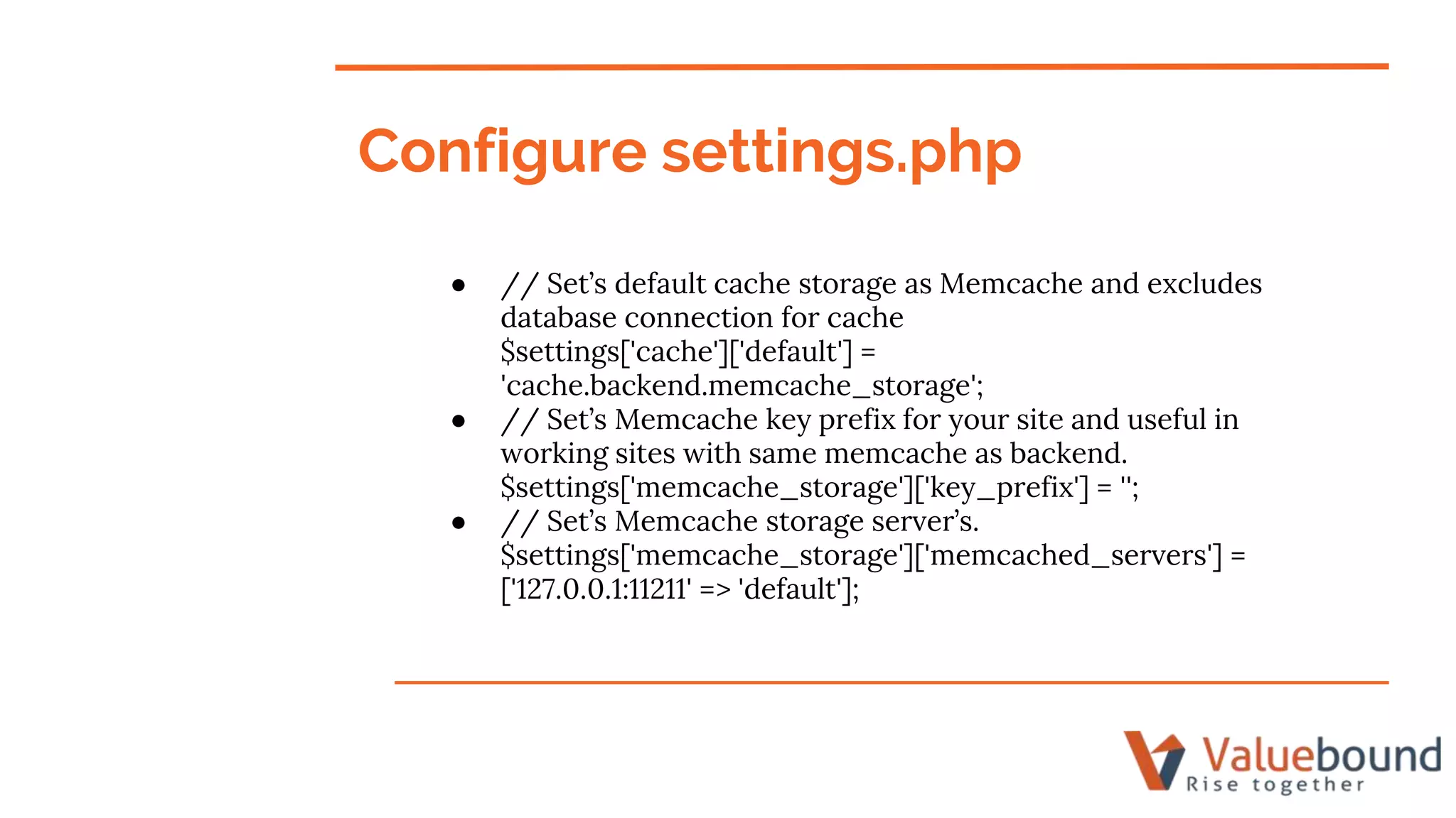 Configure settings.php
● // Set’s default cache storage as Memcache and excludes
database connection for cache
$settings['cache']['default'] =
'cache.backend.memcache_storage';
● // Set’s Memcache key prefix for your site and useful in
working sites with same memcache as backend.
$settings['memcache_storage']['key_prefix'] = '';
● // Set’s Memcache storage server’s.
$settings['memcache_storage']['memcached_servers'] =
['127.0.0.1:11211' => 'default'];
 